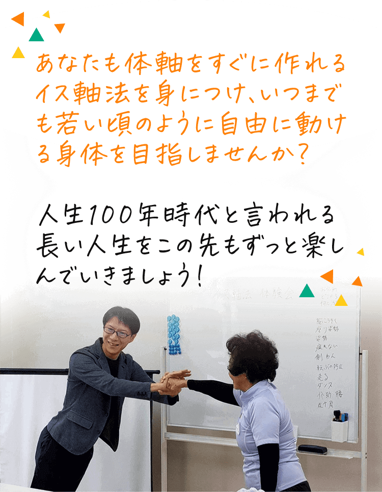 あなたも体軸をすぐに作れるイス軸法を身につけ、いつまでも若い頃のように自由に動ける身体を目指しませんか？人生100年時代と言われる長い人生をこの先もずっと楽しんでいきましょう！